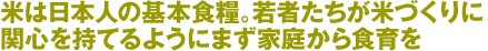 米は日本人の基本食糧。若者たちが米づくりに関心を持てるようにまず家庭から食育を