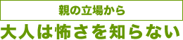 ［親の立場から］大人は怖さを知らない